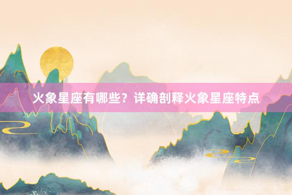 火象星座有哪些？详确剖释火象星座特点