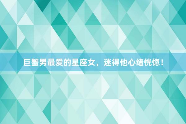 巨蟹男最爱的星座女，迷得他心绪恍惚！