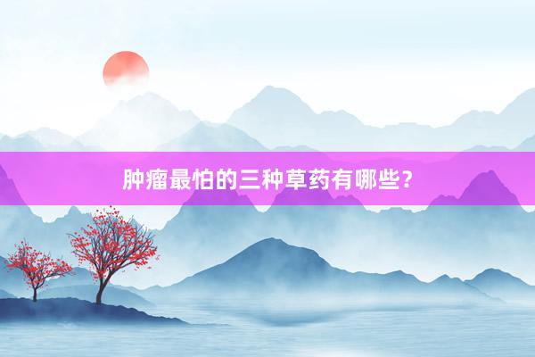 肿瘤最怕的三种草药有哪些？